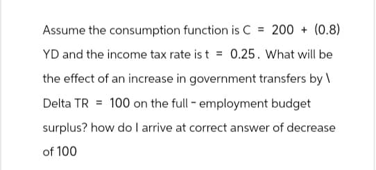 Assume the consumption function is C = 200+ (0.8)
YD and the income tax rate is t = 0.25. What will be
the effect of an increase in government transfers by\
Delta TR 100 on the full - employment budget
surplus? how do I arrive at correct answer of decrease
of 100