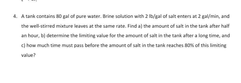 4. A tank contains 80 gal of pure water. Brine solution with 2 lb/gal of salt enters at 2 gal/min, and
the well-stirred mixture leaves at the same rate. Find a) the amount of salt in the tank after half
an hour, b) determine the limiting value for the amount of salt in the tank after a long time, and
c) how much time must pass before the amount of salt in the tank reaches 80% of this limiting
value?