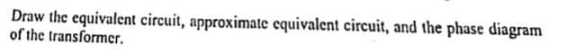 Draw the equivalent circuit, approximate equivalent circuit, and the phase diagram
of the transformer.