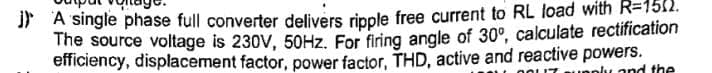 j) A single phase full converter delivers ripple free current to RL load with R=1512.
The source voltage is 230V, 50Hz. For firing angle of 30°, calculate rectification
efficiency, displacement factor, power factor, THD, active and reactive powers.
supply and the