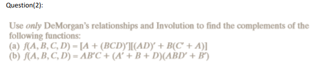 Question(2):
Use only DeMorgan's relationships and Involution to find the complements of the
following functions:
(a) f(A, B, C, D) = [A + (BCD)'][(AD) + B(C' + A)]
(b) f(A, B, C, D) = AB'C + (A' + B + D)(ABD' + B)