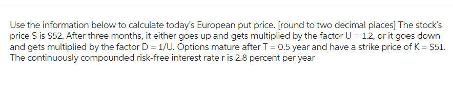 Use the information below to calculate today's European put price. [round to two decimal places] The stock's
price S is $52. After three months, it either goes up and gets multiplied by the factor U = 1.2, or it goes down
and gets multiplied by the factor D = 1/U. Options mature after T = 0.5 year and have a strike price of K = $51.
The continuously compounded risk-free interest rate r is 2.8 percent per year