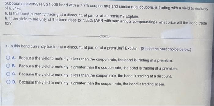 Suppose a seven-year, $1,000 bond with a 7.7% coupon rate and semiannual coupons is trading with a yield to maturity
of 6.51%.
a. Is this bond currently trading at a discount, at par, or at a premium? Explain.
b. If the yield to maturity of the bond rises to 7.38% (APR with semiannual compounding), what price will the bond trade
for?
a. Is this bond currently trading at a discount, at par, or at a premium? Explain. (Select the best choice below.)
OA. Because the yield to maturity is less than the coupon rate, the bond is trading at a premium.
B. Because the yield to maturity is greater than the coupon rate, the bond is trading at a premium.
C. Because the yield to maturity is less than the coupon rate, the bond is trading at a discount.
OD. Because the yield to maturity is greater than the coupon rate, the bond is trading at par.