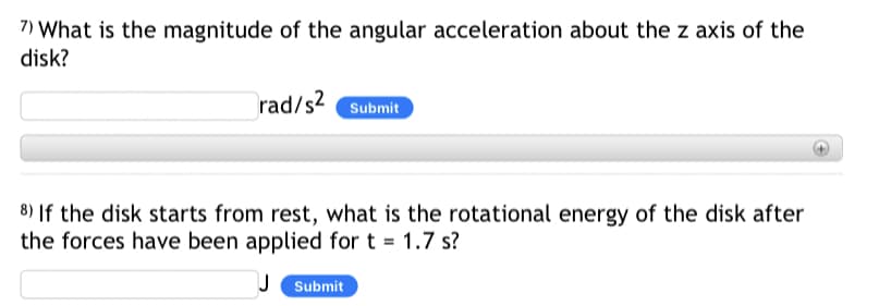 7) What is the magnitude of the angular acceleration about the z axis of the
disk?
rad/s2 Submit
8) If the disk starts from rest, what is the rotational energy of the disk after
the forces have been applied for t = 1.7 s?
Submit
