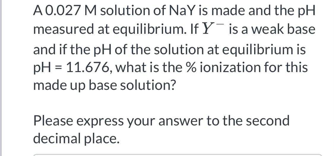 A 0.027 M solution of NaY is made and the pH
measured at equilibrium. If Y is a weak base
and if the pH of the solution at equilibrium is
pH = 11.676, what is the % ionization for this
made up base solution?
Please express your answer to the second
decimal place.
