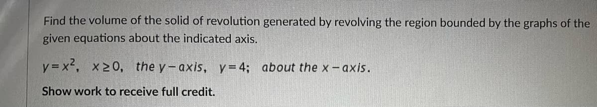 Find the volume of the solid of revolution generated by revolving the region bounded by the graphs of the
given equations about the indicated axis.
y=x², x≥0, the y-axis, y=4; about the x - axis.
Show work to receive full credit.