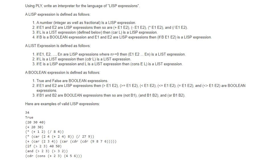 Using PLY, write an interpreter for the language of "LISP expressions".
ALISP expression is defined as follows:
1. A number (integer as well as fractional) is a LISP expression.
2. if E1 and E2 are LISP expressions then so are (+ E1 E2), (- E1 E2), (*E1 E2), and (/ E1 E2).
3. if L is a LIST expression (defined below) then (car L) is a LISP expression.
4. if B is a BOOLEAN expression and E1 and E2 are LISP expressions then (if B E1 E2) is a LISP expression.
ALIST Expression is defined as follows:
1. if E1, E2, ., En are LISP expressions where n>=0 then (E1 E2 . En) is a LIST expression.
2. if L is a LIST expression then (cdr L) is a LIST expression.
3. if E is a LISP expression and L is a LIST expression then (cons E L) is a LIST expression.
A BOOLEAN expression is defined as follows:
1. True and False are BOOLEAN expressions.
2. if E1 and E2 are LISP expressions then (> E1 E2), (>= E1 E2), (<E1 E2), (<= E1 E2), (= E1 E2), and (<> E1 E2) are BOOLEAN
expressions.
3. if B1 and B2 are BOOLEAN expressions then so are (not B1), (and B1 B2), and (or B1 B2).
Here are examples of valid LISP expressions:
34
True
(20 30 40)
(+ 20 30)
(* (+ 1 2) (/ 8 4))
(* (car (2 4 (+ 2 4) 8)) (/ 27 9))
(+ (car (2 3 4)) (car (cdr (cdr (9 8 7 6)))))
(if (> 2 3) 40 50)
(and (> 2 3) (> 3 2))
(cdr (cons (+ 2 3) (4 5 6)))
