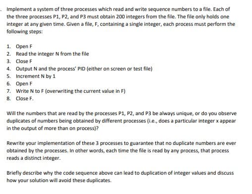 Implement a system of three processes which read and write sequence numbers to a file. Each of
the three processes P1, P2, and P3 must obtain 200 integers from the file. The file only holds one
integer at any given time. Given a file, F, containing a single integer, each process must perform the
following steps:
1. Open F
2. Read the integer N from the file
3. Close F
4. Output N and the process' PID (either on screen or test file)
5. Increment N by 1
6. Open F
7. Write N to F (overwriting the current value in F)
8. Close F.
Will the numbers that are read by the processes P1, P2, and P3 be always unique, or do you observe
duplicates of numbers being obtained by different processes (i.e., does a particular integer x appear
in the output of more than on process)?
Rewrite your implementation of these 3 processes to guarantee that no duplicate numbers are ever
obtained by the processes. In other words, each time the file is read by any process, that process
reads a distinct integer.
Briefly describe why the code sequence above can lead to duplication of integer values and discuss
how your solution will avoid these duplicates.
