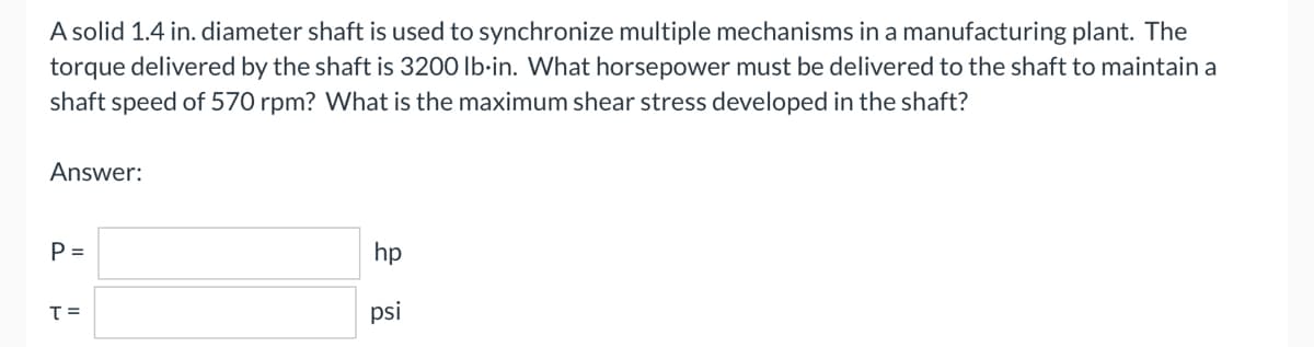 A solid 1.4 in. diameter shaft is used to synchronize multiple mechanisms in a manufacturing plant. The
torque delivered by the shaft is 3200 lb-in. What horsepower must be delivered to the shaft to maintain a
shaft speed of 570 rpm? What is the maximum shear stress developed in the shaft?
Answer:
P =
hp
T=
psi