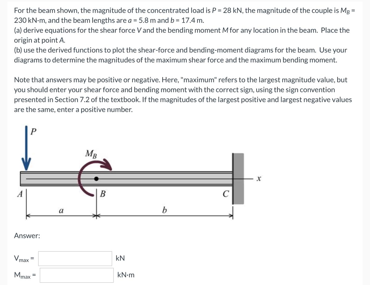 For the beam shown, the magnitude of the concentrated load is P = 28 kN, the magnitude of the couple is MB =
230 kN.m, and the beam lengths are a = 5.8 m and b = 17.4 m.
(a) derive equations for the shear force V and the bending moment M for any location in the beam. Place the
origin at point A.
(b) use the derived functions to plot the shear-force and bending-moment diagrams for the beam. Use your
diagrams to determine the magnitudes of the maximum shear force and the maximum bending moment.
Note that answers may be positive or negative. Here, "maximum" refers to the largest magnitude value, but
you should enter your shear force and bending moment with the correct sign, using the sign convention
presented in Section 7.2 of the textbook. If the magnitudes of the largest positive and largest negative values
are the same, enter a positive number.
P
MB
X
b
Answer:
Vmax=
Mmax =
a
kN
kN•m