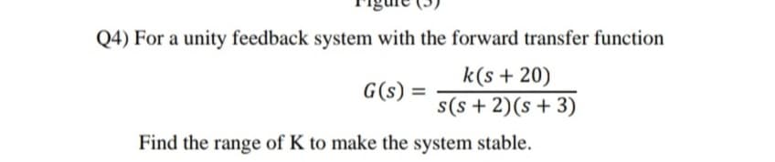 Q4) For a unity feedback system with the forward transfer function
k(s + 20)
s(s + 2)(s + 3)
G(s) :
Find the range of K to make the system stable.
