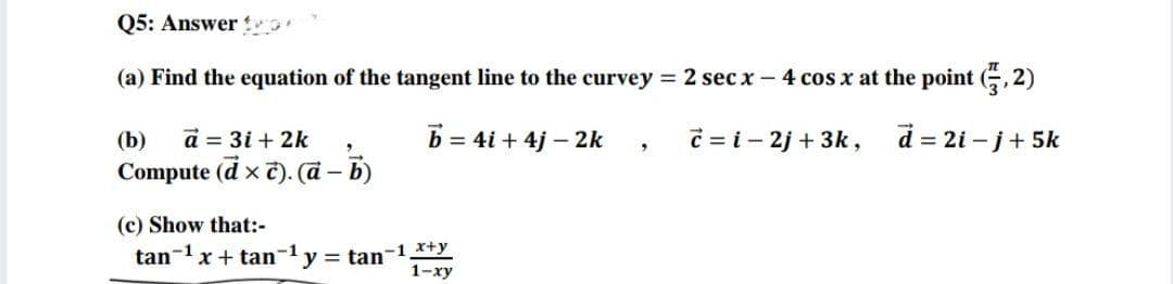 Q5: Answer
(a) Find the equation of the tangent line to the curvey = 2 sec x – 4 cos x at the point (G, 2)
(b)
a = 3i + 2k
b = 4i + 4j – 2k
C = i - 2j + 3k,
d = 2i – j+ 5k
Compute (d x č). (ā – b)
-
(c) Show that:-
tan-x + tan-1 y = tan-1 *+y
1-ху
