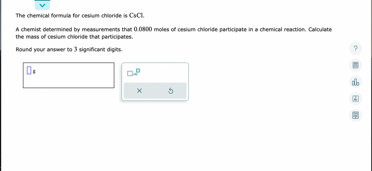 The chemical formula for cesium chloride is CsC1.
A chemist determined by measurements that 0.0800 moles of cesium chloride participate in a chemical reaction. Calculate
the mass of cesium chloride that participates.
Round your answer to 3 significant digits.
g
☐
x10
X
Ś
?
olo
Ar
