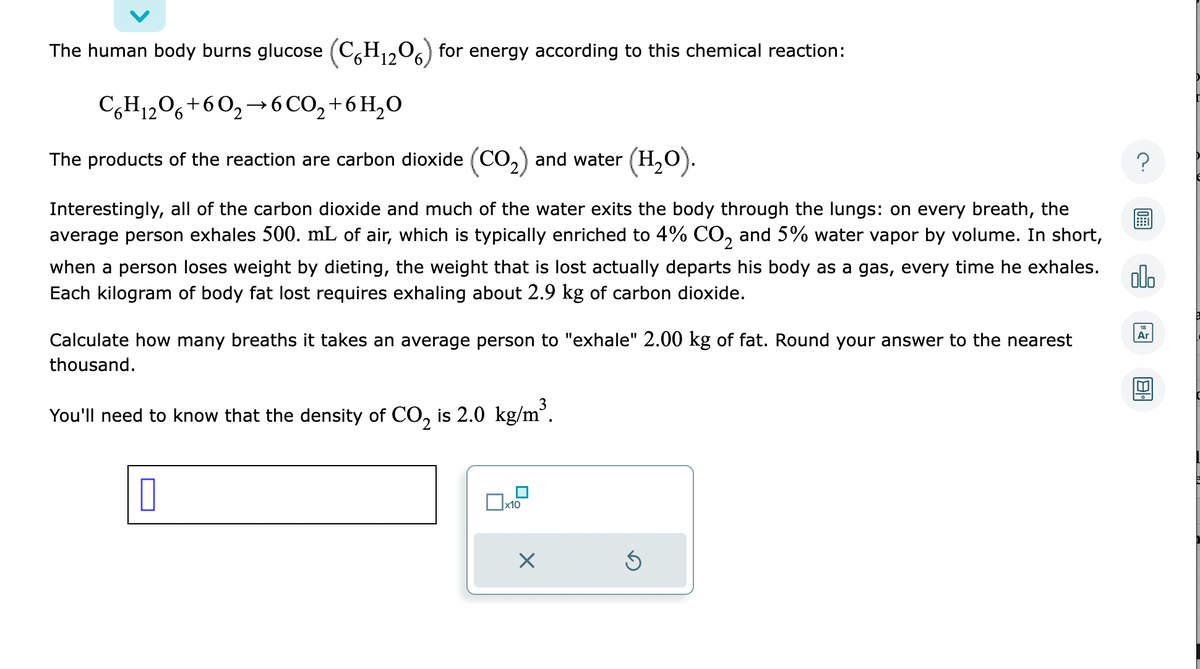 The human body burns glucose (C6H₁2O6) for energy according to this chemical reaction:
C6H₁2O6+60₂→ 6CO₂ + 6H₂O
12
The products of the reaction are carbon dioxide (CO₂) and water (H₂O).
Interestingly, all of the carbon dioxide and much of the water exits the body through the lungs: on every breath, the
average person exhales 500. mL of air, which is typically enriched to 4% CO₂ and 5% water vapor by volume. In short,
when a person loses weight by dieting, the weight that is lost actually departs his body as a gas, every time he exhales.
Each kilogram of body fat lost requires exhaling about 2.9 kg of carbon dioxide.
Calculate how many breaths it takes an average person to "exhale" 2.00 kg of fat. Round your answer to the nearest
thousand.
You'll need to know that the density of CO₂ is 2.0 kg/m³.
0
x10
X
Ś
olo
Ar