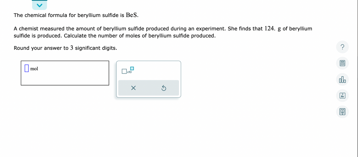 The chemical formula for beryllium sulfide is BeS.
A chemist measured the amount of beryllium sulfide produced during an experiment. She finds that 124. g of beryllium
sulfide is produced. Calculate the number of moles of beryllium sulfide produced.
Round your answer to 3 significant digits.
mol
x10
X
Ś
?
olo
Ar