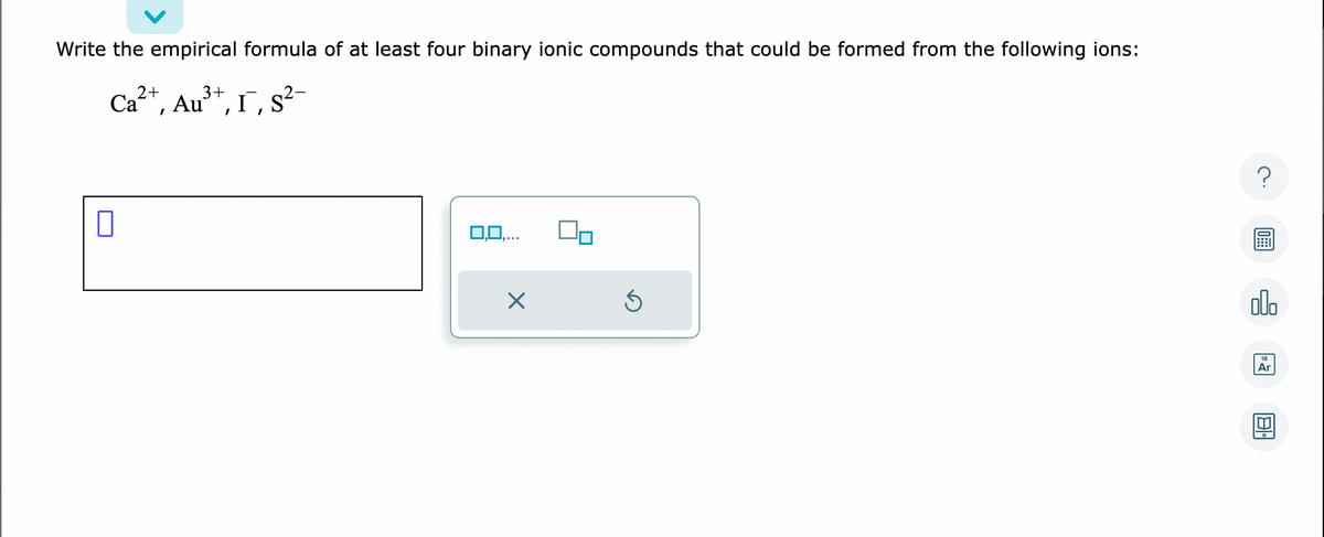Write the empirical formula of at least four binary ionic compounds that could be formed from the following ions:
2+
3+
Ca²+, Au³+, I, S²-
0
0,0,.
X
Ś
?
alo
18
Ar
8.