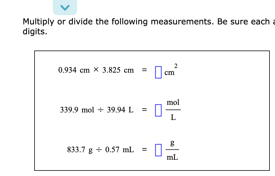Multiply or divide the following measurements. Be sure each a
digits.
0.934 cm X 3.825 cm =
339.9 mol 39.94 L =
833.7 g 0.57 mL =
2
cm
mol
L
6.D
g
mL