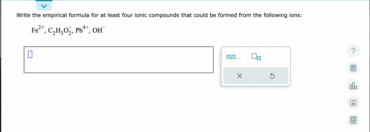 Write the empirical formula for at least four ionic compounds that could be formed from the following ions:
2+
4+
Fe²+, C₂H₂O₂, Pb++, OH
0
0,0,...
Ś
?
alo
Ar
1181