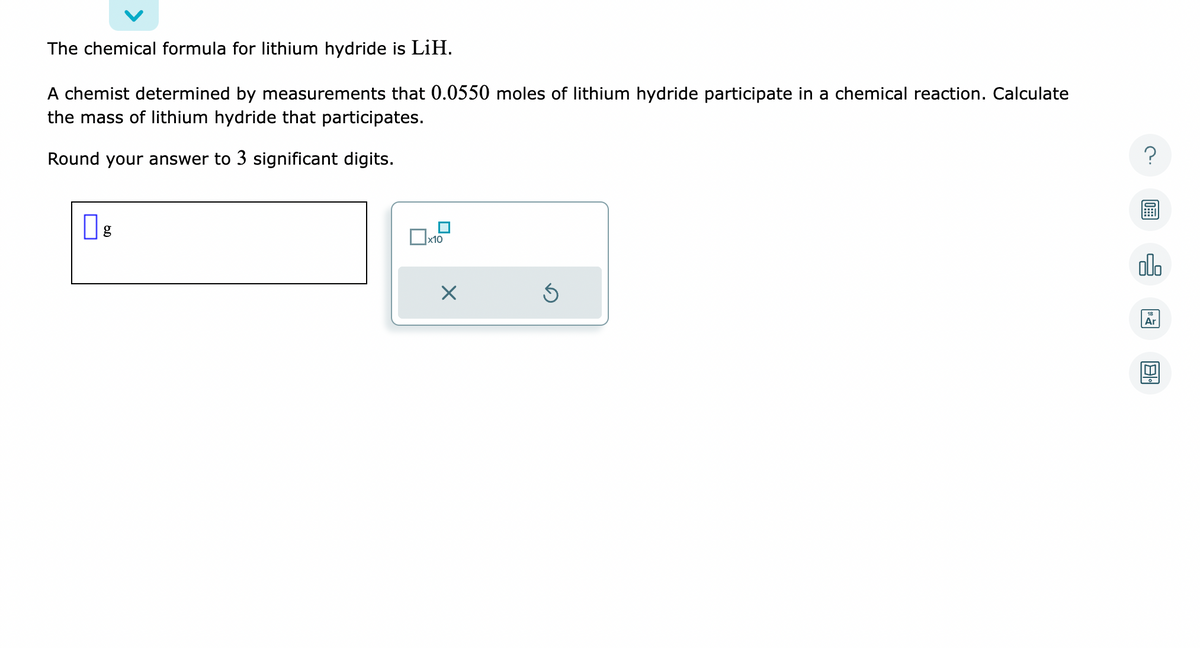 The chemical formula for lithium hydride is LiH.
A chemist determined by measurements that 0.0550 moles of lithium hydride participate in a chemical reaction. Calculate
the mass of lithium hydride that participates.
Round your answer to 3 significant digits.
x10
X
Ś
?
olo
Ar