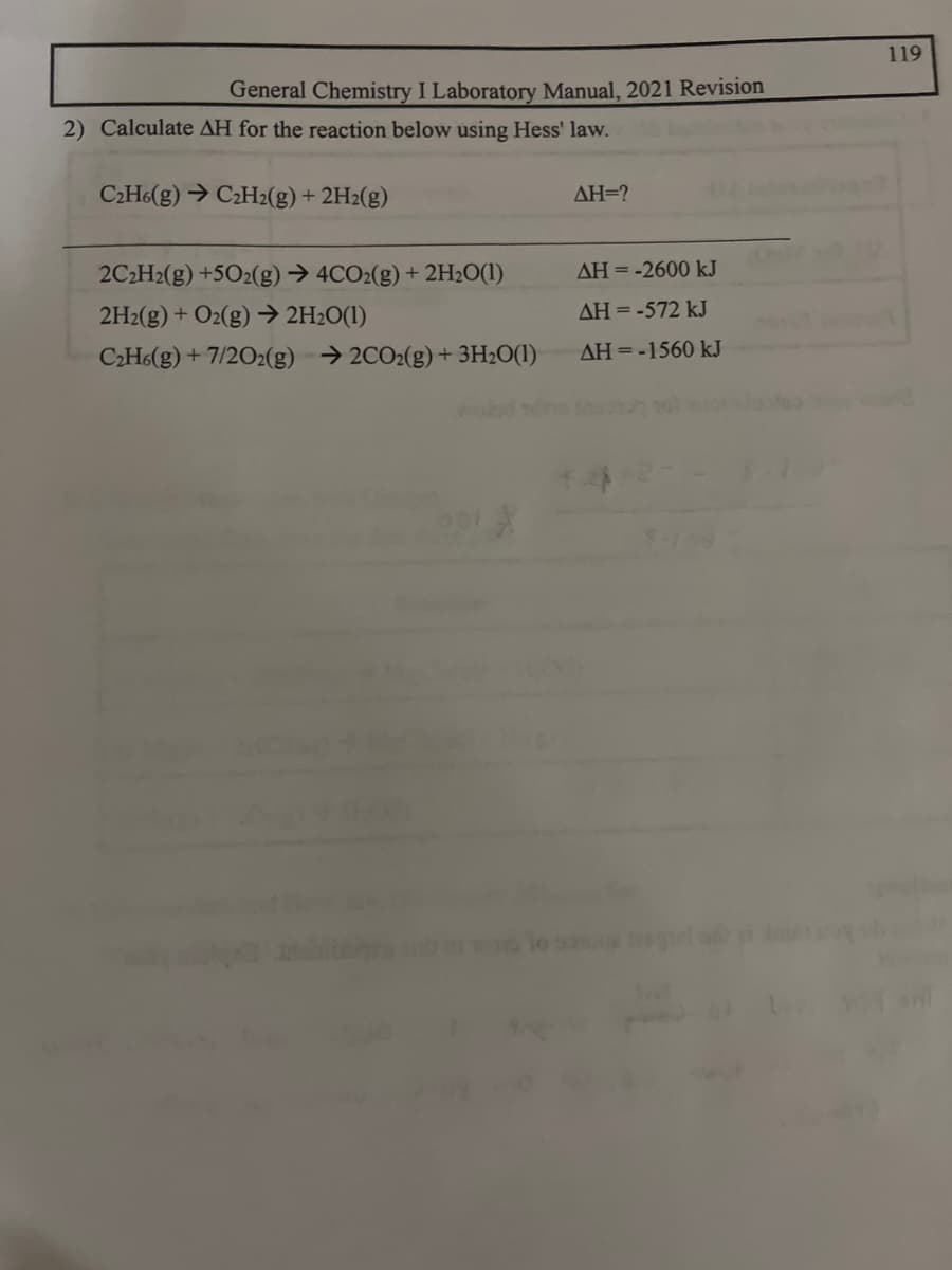 General Chemistry I Laboratory Manual, 2021 Revision
2) Calculate AH for the reaction below using Hess' law.
C₂H6(g) → C₂H2(g) + 2H₂(g)
2C₂H2(g) +502(g) → 4CO2(g) + 2H₂O(1)
2H2(g) + O2(g) → 2H₂O(1)
C₂H6(g) + 7/2O2(g) →2CO2(g) + 3H₂O(1)
AH=?
AH = -2600 kJ
ΔΗ = -572 kJ
AH = -1560 kJ
119