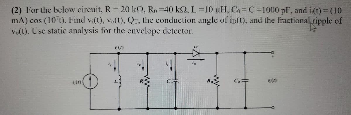 (2) For the below circuit, R = 20 k2, Ro=40 km, L=10 μH, Co=C=1000 pF, and i¡(t) = (10
mA) cos (107t). Find vi(t), vo(t), QT, the conduction angle of ip(t), and the fractional ripple of
vo(t). Use static analysis for the envelope detector.
ww
Ro
ů