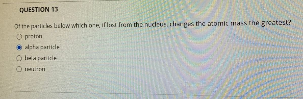 QUESTION 13
Of the particles below which one, if lost from the nucleus, changes the atomic mass the greatest?
O proton
alpha particle
O beta particle
neutron
