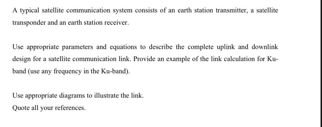 A typical satellite communication system consists of an earth station transmitter, a satellite
transponder and an earth station receiver.
Use appropriate parameters and equations to describe the complete uplink and downlink
design for a satellite communication link. Provide an example of the link calculation for Ku-
band (use any frequency in the Ku-band).
Use appropriate diagrams to illustrate the link.
Quote all your references.
