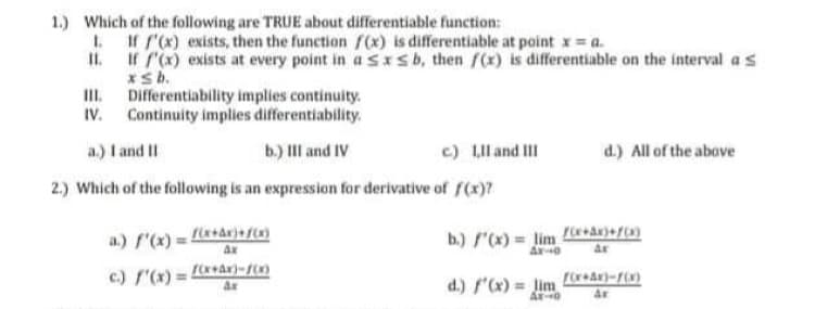 1.) Which of the following are TRUE about differentiable function:
I. If rx) exists, then the function fx) is differentiable at point x = a.
II. If (x) exists at every point in asIsb, then f(x) is differentiable on the interval a s
xsb.
Differentiability implies continuity.
III.
Continuity implies differentiability.
IV.
a.) I and II
b.) III and IV
c) LIll and III
d.) All of the above
2.) Which of the following is an expression for derivative of f(x)?
a.) f'(x) = a+dr)+{(x)
Ax
b.) "(x) = lim
c.) '(x) = L+ar)-f(x)
d.) f"(x) = Jim
