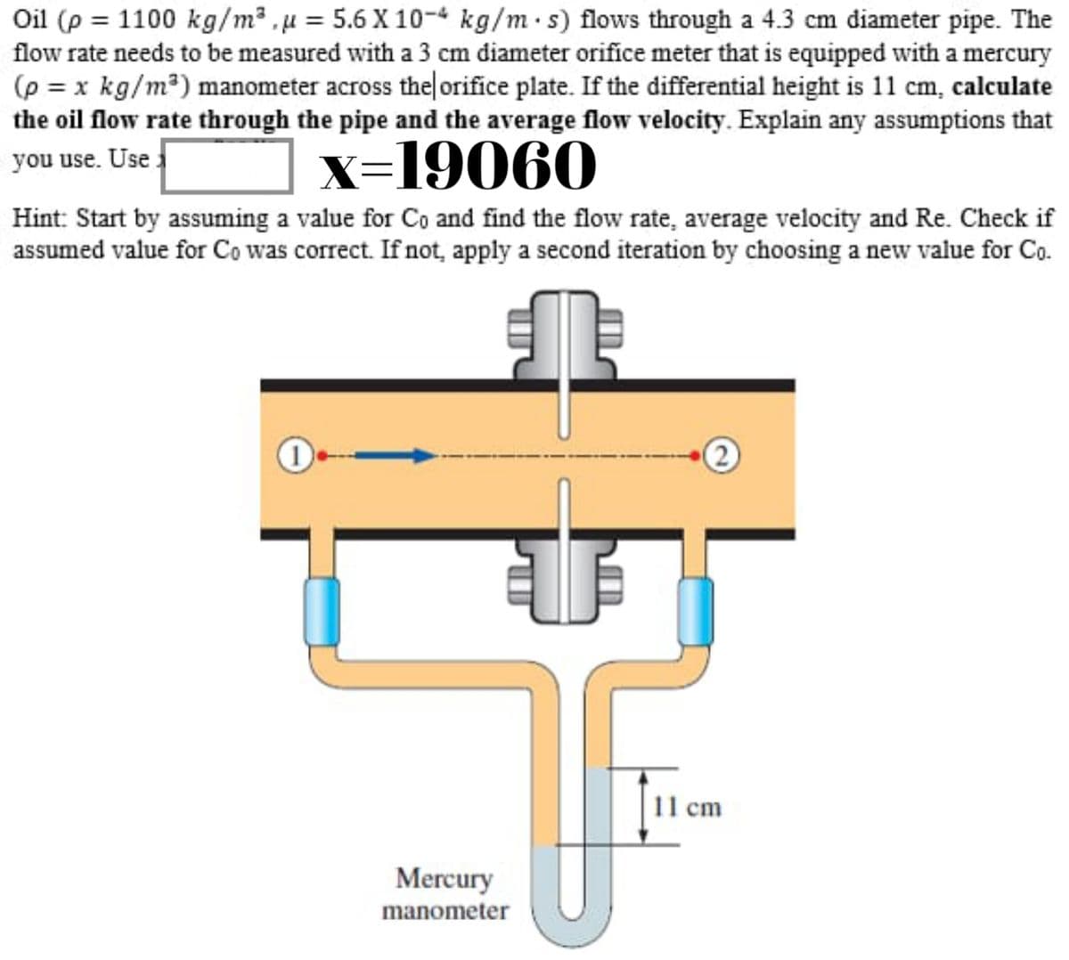 Oil (p = 1100 kg/m² , µ = 5.6 X 10-4 kg/m·s) flows through a 4.3 cm diameter pipe. The
flow rate needs to be measured with a 3 cm diameter orifice meter that is equipped with a mercury
(p = x kg/m?) manometer across the orifice plate. If the differential height is 11 cm, calculate
the oil flow rate through the pipe and the average flow velocity. Explain any assumptions that
you use. Use
x=19060
Hint: Start by assuming a value for Co and find the flow rate, average velocity and Re. Check if
assumed value for Co was correct. If not, apply a second iteration by choosing a new value for Co.
2)
11 cm
Mercury
manometer
