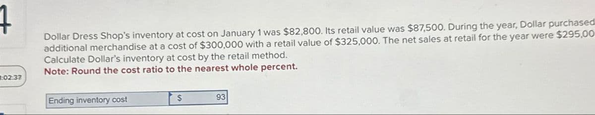 02:32
Dollar Dress Shop's inventory at cost on January 1 was $82,800. Its retail value was $87,500. During the year, Dollar purchased
additional merchandise at a cost of $300,000 with a retail value of $325,000. The net sales at retail for the year were $295,00
Calculate Dollar's inventory at cost by the retail method.
Note: Round the cost ratio to the nearest whole percent.
Ending inventory cost
$
93