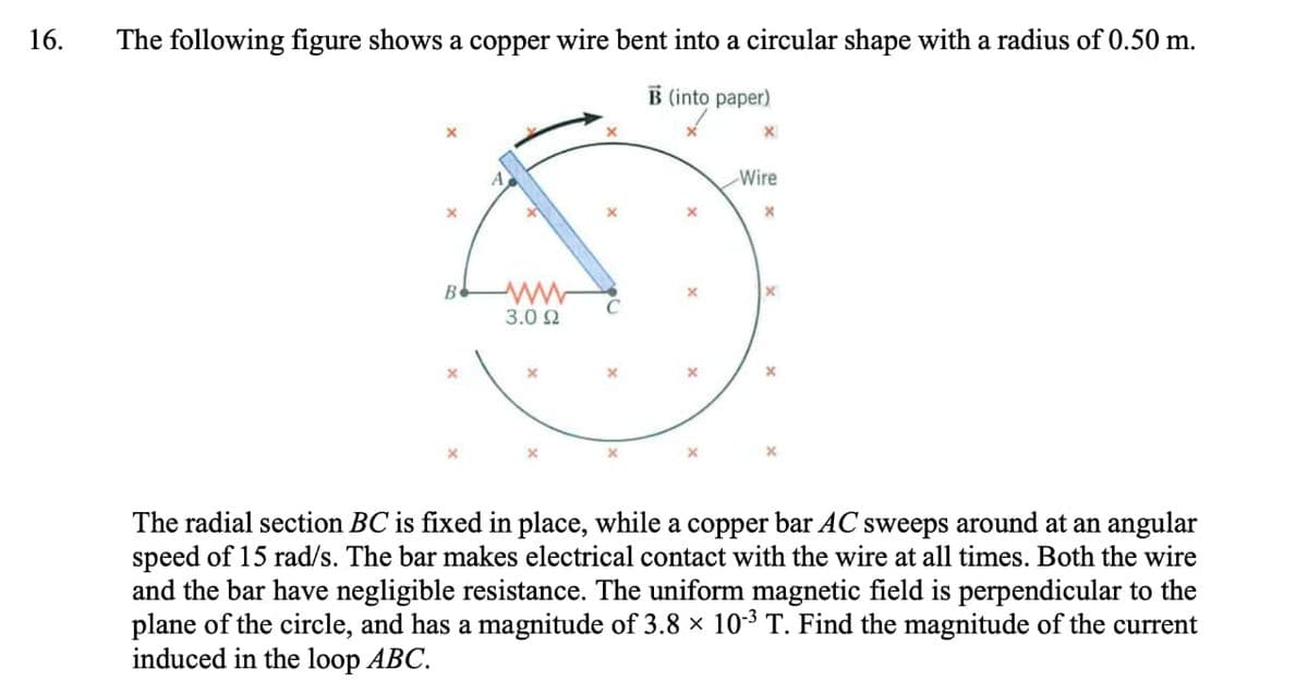16.
The following figure shows a copper wire bent into a circular shape with a radius of 0.50 m.
B (into paper)
B
ww
3.0 Ω
×
x
x
Wire
X
×
The radial section BC is fixed in place, while a copper bar AC sweeps around at an angular
speed of 15 rad/s. The bar makes electrical contact with the wire at all times. Both the wire
and the bar have negligible resistance. The uniform magnetic field is perpendicular to the
plane of the circle, and has a magnitude of 3.8 × 10-3 T. Find the magnitude of the current
induced in the loop ABC.