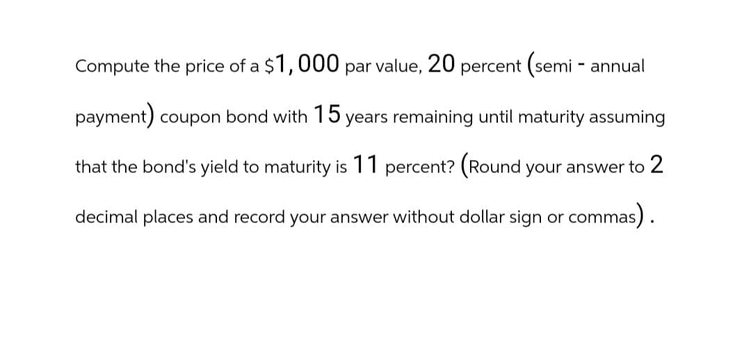Compute the price of a $1,000 par value, 20 percent (semi-annual
payment) coupon bond with 15 years remaining until maturity assuming
that the bond's yield to maturity is 11 percent? (Round your answer to 2
decimal places and record your answer without dollar sign or commas).