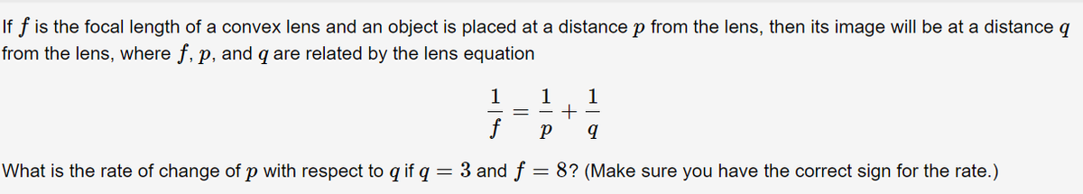 If f is the focal length of a convex lens and an object is placed at a distance p from the lens, then its image will be at a distance q
from the lens, where f, p, and q are related by the lens equation
р,
1
1
1
What is the rate of change of p with respect to q if q
= 3 and f
8? (Make sure you have the correct sign for the rate.)
