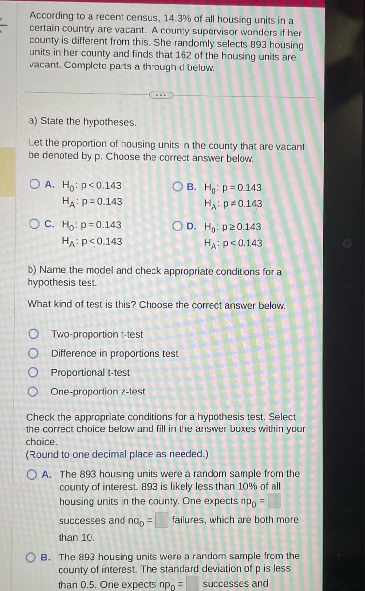 According to a recent census, 14.3% of all housing units in a
certain country are vacant. A county supervisor wonders if her
county is different from this. She randomly selects 893 housing
units in her county and finds that 162 of the housing units are
vacant. Complete parts a through d below.
a) State the hypotheses.
Let the proportion of housing units in the county that are vacant
be denoted by p. Choose the correct answer below.
OA. Ho: p<0.143
HA: P = 0.143
O C. Ho: p=0.143
HA: P<0.143
OB. Ho: p=0.143
HA: P = 0.143
O D. Ho: p20.143
HA: P<0.143
b) Name the model and check appropriate conditions for a
hypothesis test.
What kind of test is this? Choose the correct answer below.
Two-proportion t-test
Difference in proportions test
Proportional t-test
O One-proportion z-test
Check the appropriate conditions for a hypothesis test. Select
the correct choice below and fill in the answer boxes within your
choice.
(Round to one decimal place as needed.)
successes and nqo =
than 10.
OA. The 893 housing units were a random sample from the
county of interest. 893 is likely less than 10% of all
housing units in the county. One expects npo =
failures, which are both more
OB. The 893 housing units were a random sample from the
county of interest. The standard deviation of p is less
than 0.5. One expects npo =
successes and