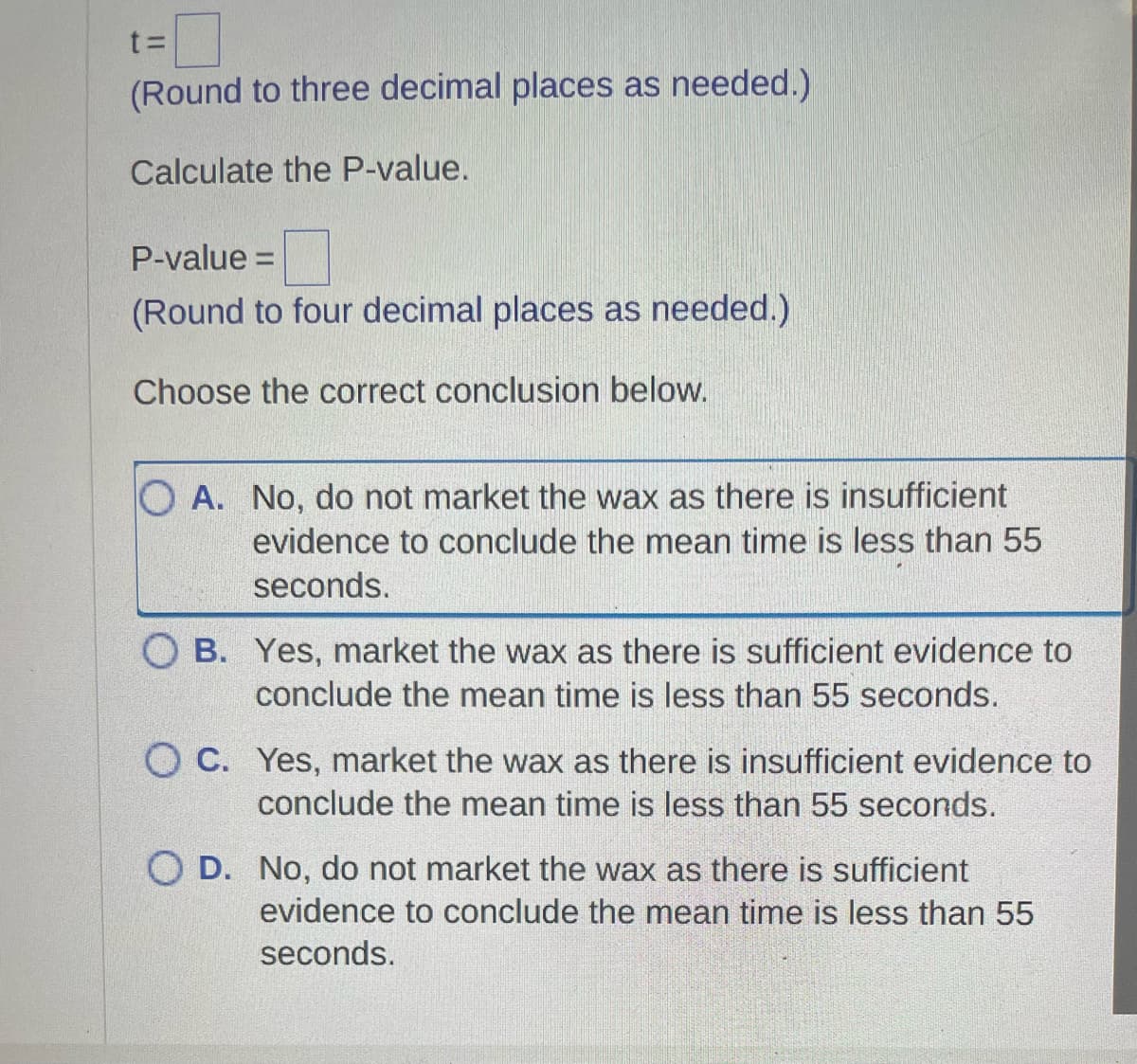 t=
(Round to three decimal places as needed.)
Calculate the P-value.
P-value =
(Round to four decimal places as needed.)
Choose the correct conclusion below.
OA. No, do not market the wax as there is insufficient
evidence to conclude the mean time is less than 55
seconds.
OB. Yes, market the wax as there is sufficient evidence to
conclude the mean time is less than 55 seconds.
OC. Yes, market the wax as there is insufficient evidence to
conclude the mean time is less than 55 seconds.
O D. No, do not market the wax as there is sufficient
evidence to conclude the mean time is less than 55
seconds.