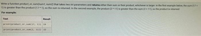 Write a function product or sum(num1, num2) that takes two int parameters and returns either their sum or their product, whichever is larger. In the first example below, the sum (17+
1) is greater than the product (171), so the sum is returned. In the second example, the product (211) is greater than the sum (2+11), so the product is returned
For example:
Test
Result
print (product or sum(17, 1)) 18
print (product or sum(2, 11)) 22