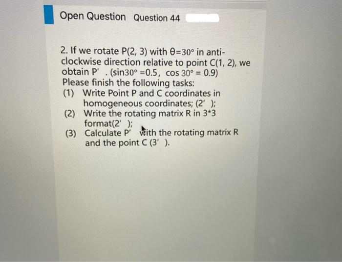 Open Question Question 44
2. If we rotate P(2, 3) with 0-30° in anti-
clockwise direction relative to point C(1, 2), we
obtain P. (sin30° =0.5, cos 30º = 0.9)
Please finish the following tasks:
(1) Write Point P and C coordinates in
homogeneous coordinates; (2' );
(2) Write the rotating matrix R in 3*3
format(2');
(3)
Calculate P with the rotating matrix R
and the point C (3' ).
