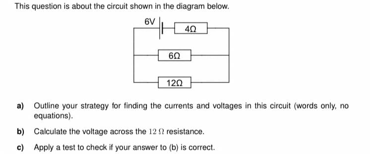 This question is about the circuit shown in the diagram below.
6V
4Ω
6Ω
120
a) Outline your strategy for finding the currents and voltages in this circuit (words only, no
equations).
b) Calculate the voltage across the 12 resistance.
c) Apply a test to check if your answer to (b) is correct.