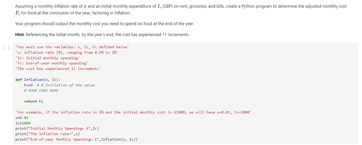 Assuming a monthly inflation rate of x and an initial monthly expenditure of I, (GBP) on rent, groceries, and bills, create a Python program to determine the adjusted monthly cost
Fe for food at the conclusion of the year, factoring in inflation.
Your program should output the monthly cost you need to spend on food at the end of the year.
Hint: Referencing the initial month, by the year's end, the cost has experienced 11 increments.
[ ]: 'You must use the variables: x, Ic, Fc defined below'
'x: inflation rate (%), ranging from 0.5% to 2%¹
'Ic: Initial monthly spending'
'Fc: End-of-year monthly spending'
'The cost has experienced 11 increments'
def Inflation (x, Ic):
Fc=0 # # Initiation of the value
# YOUR CODE HERE
return Fc
'For example, if the inflation rate is 1% and the initial monthly cost is £1000, we will have x-0.01, Ic=1000¹
x=0.01
Ic=1000
print("Initial Monthly Spending= £", Ic)
print("The inflation rate=",x)
print("End-of-year Monthly Spending= £", Inflation(x, Ic))