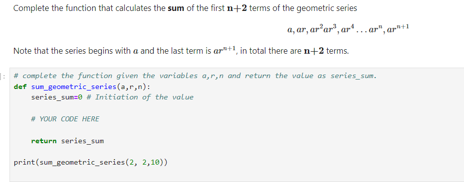Complete the function that calculates the sum of the first n+2 terms of the geometric series
Note that the series begins with a and the last term is ann+1, in total there are n+2 terms.
: # complete the function given the variables a, r,n and return the value as series_sum.
def sum_geometric_series (a,r,n):
series_sum=0 # Initiation of the value
# YOUR CODE HERE
a, ar, ar² ar³, art... ar", ar¹+1
return series_sum
print (sum_geometric_series (2, 2,10))