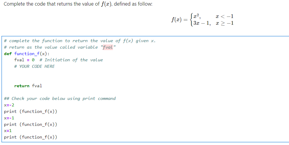 Complete the code that returns the value of f(x), defined as follow:
# complete the function to return the value of f(x) given x.
# return as the value called variable "fval"
def function_f(x):
fval = 0 # Initiation of the value
# YOUR CODE HERE
return fval
## Check your code below using print command
x=-2
print (function_f(x))
x=-1
print (function_f(x))
x=1
print (function_f(x))
f(x) =
|3x1,
x < -1
x>-1