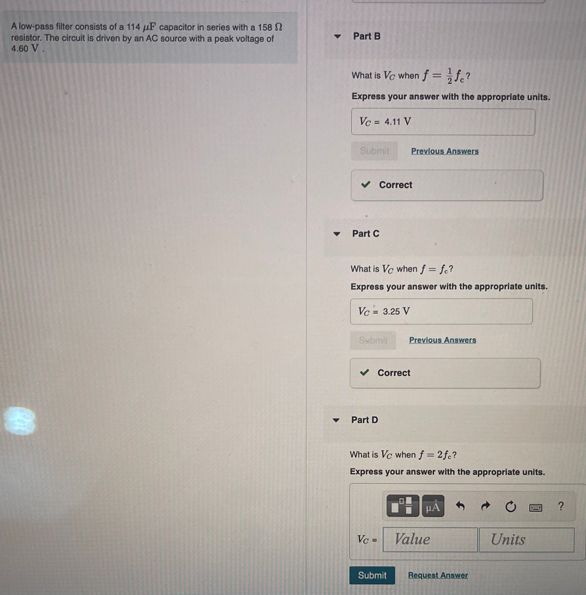 A low-pass filter consists of a 114 μF capacitor in series with a 158
resistor. The circuit is driven by an AC source with a peak voltage of
4.60 V.
Part B
What is Vc when f = fc ²
Express your answer with the appropriate units.
Vc = 4.11 V
Submit
✓ Correct
Part C
What is Vo when f = fc?
Express your answer with the appropriate units.
Vc = 3.25 V
Submit
Previous Answers
Part D
✓ Correct
Vc =
Previous Answers
What is Vc when f = 2fc?
Express your answer with the appropriate units.
Submit
HA
Value
Request Answer
C
Units
PELLET
INT
?