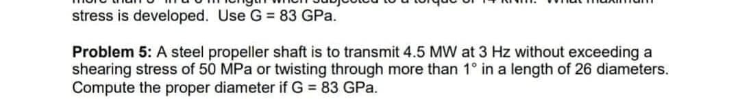 stress is developed. Use G = 83 GPa.
Problem 5: A steel propeller shaft is to transmit 4.5 MW at 3 Hz without exceeding a
shearing stress of 50 MPa or twisting through more than 1° in a length of 26 diameters.
Compute the proper diameter if G = 83 GPa.