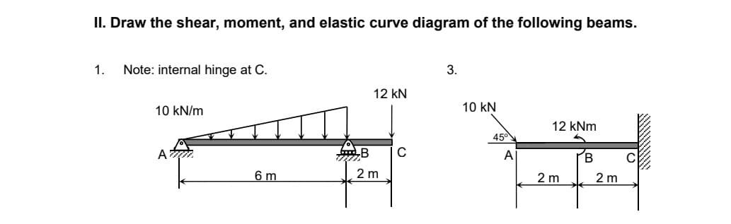 II. Draw the shear, moment, and elastic curve diagram of the following beams.
1. Note: internal hinge at C.
3.
12 kN
10 kN/m
10 KN
12 kNm
Atri
C
B
6 m
B
2 m
45°
A
2 m
2 m
C