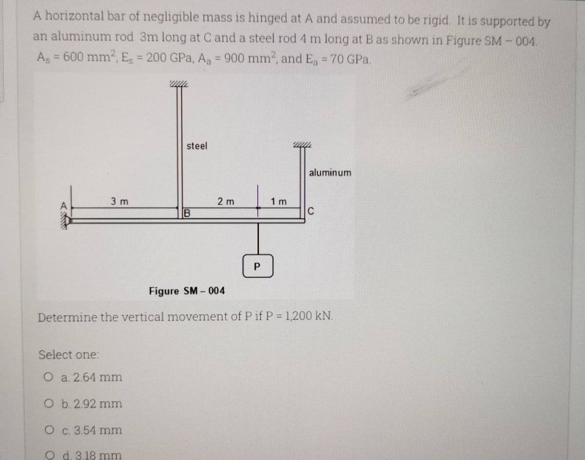 A horizontal bar of negligible mass is hinged at A and assumed to be rigid. It is supported by
an aluminum rod 3m long at C and a steel rod 4 m long at B as shown in Figure SM-004.
As = 600 mm², Es = 200 GPa, Aa = 900 mm², and Ea = 70 GPa.
steel
aluminum
3 m
C
B
P
Figure SM-004
Determine the vertical movement of P if P = 1,200 kN.
Select one:
O a. 2.64 mm
O b. 2.92 mm
O c. 3.54 mm
Od 3.18 mm
2 m
1 m