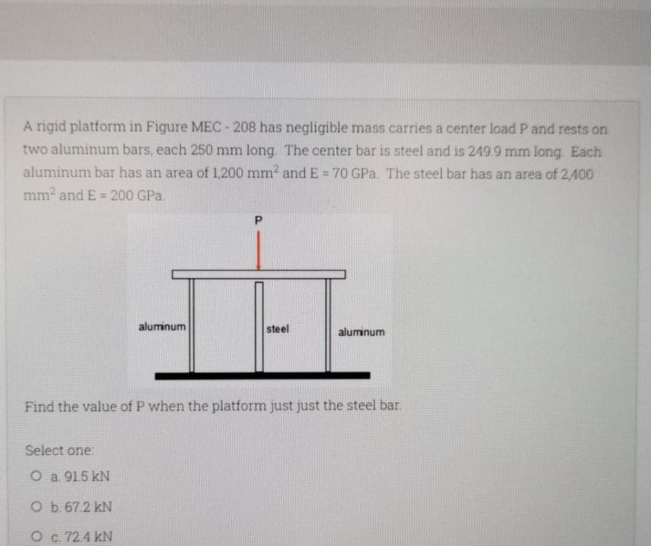 A rigid platform in Figure MEC-208 has negligible mass carries a center load P and rests on
two aluminum bars, each 250 mm long. The center bar is steel and is 249.9 mmn long. Each
aluminum bar has an area of 1,200 mm² and E = 70 GPa. The steel bar has an area of 2,400
%3D
mm2 and E = 200 GPa.
%3D
aluminum
steel
aluminum
Find the value of P when the platform just just the steel bar.
Select one:
O a 91.5 kN
Ob 67 2 kN
O c. 72.4 kN
