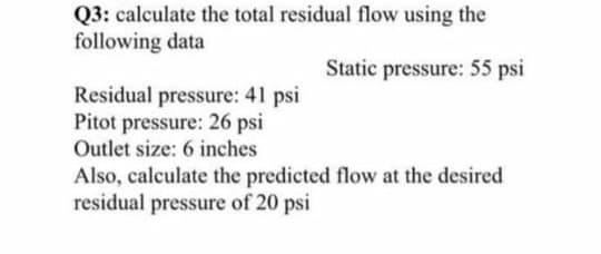 Q3: calculate the total residual flow using the
following data
Static pressure: 55 psi
Residual pressure: 41 psi
Pitot pressure: 26 psi
Outlet size: 6 inches
Also, calculate the predicted flow at the desired
residual pressure of 20 psi
