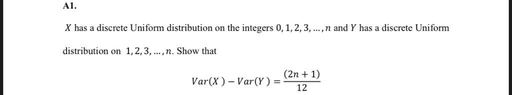 Al.
X has a discrete Uniform distribution on the integers 0, 1, 2, 3, ...,n and Y has a discrete Uniform
distribution on 1,2, 3, ...,n. Show that
(2n + 1)
Var(X) - Var(Y) =
12
