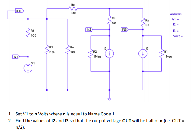 Rc
OUT
100
Answers:
Rb
Ra
V1 -
50
50
12-
Rd
IN2
IN3
13 -
100
Vout -
R3
Re
13
20k
10k
R2
'R1
IN1
1 Meg
1 Meg
V1
1. Set V1 to n Volts where n is equal to Name Code 1
2. Find the values of 12 and 13 so that the output voltage OUT will be half of n (i.e. OUT =
n/2).
