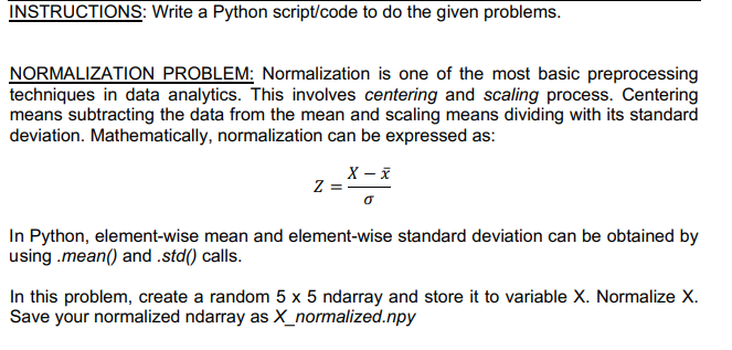 INSTRUCTIONS: Write a Python script/code to do the given problems.
NORMALIZATION PROBLEM: Normalization is one of the most basic preprocessing
techniques in data analytics. This involves centering and scaling process. Centering
means subtracting the data from the mean and scaling means dividing with its standard
deviation. Mathematically, normalization can be expressed as:
X – X
Z =-
In Python, element-wise mean and element-wise standard deviation can be obtained by
using .mean() and .std() calls.
In this problem, create a random 5 x 5 ndarray and store it to variable X. Normalize X.
Save your normalized ndarray as X_normalized.npy

